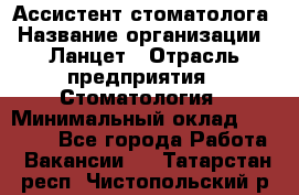 Ассистент стоматолога › Название организации ­ Ланцет › Отрасль предприятия ­ Стоматология › Минимальный оклад ­ 45 000 - Все города Работа » Вакансии   . Татарстан респ.,Чистопольский р-н